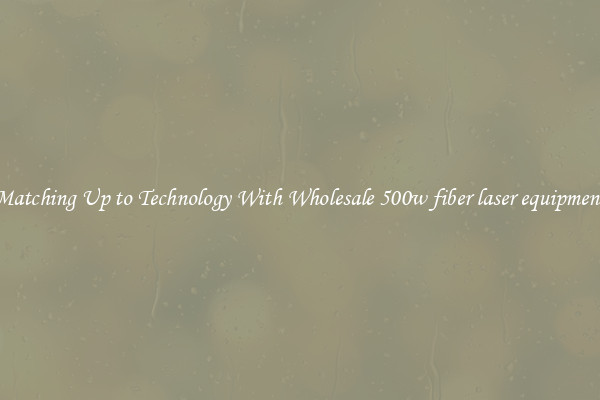 Matching Up to Technology With Wholesale 500w fiber laser equipment