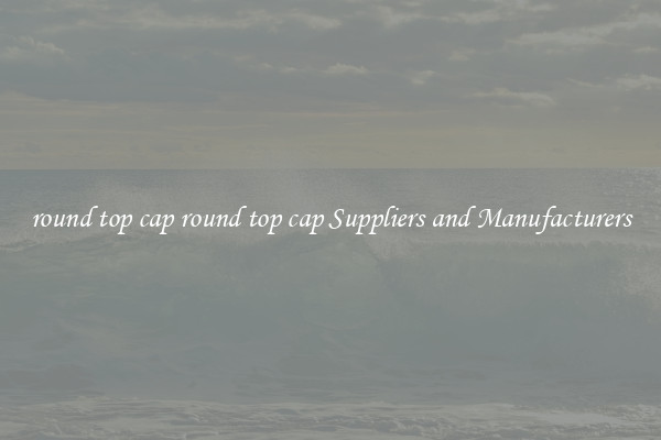 round top cap round top cap Suppliers and Manufacturers